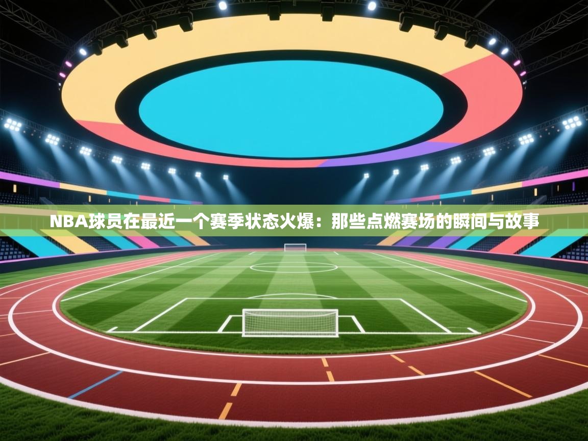 NBA球员在最近一个赛季状态火爆：那些点燃赛场的瞬间与故事